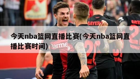 今天nba篮网直播比赛(今天nba篮网直播比赛时间)