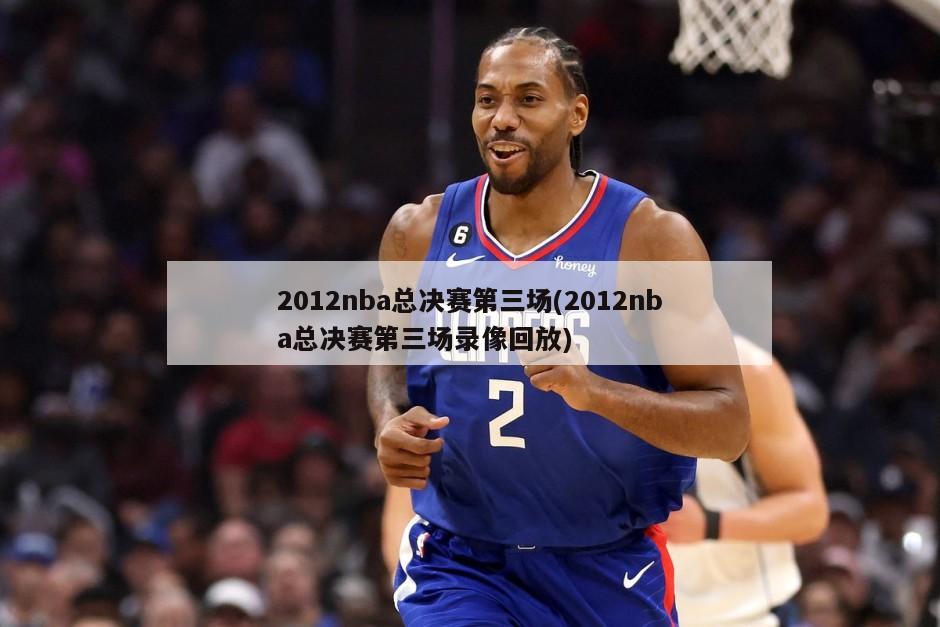 2012nba总决赛第三场(2012nba总决赛第三场录像回放)